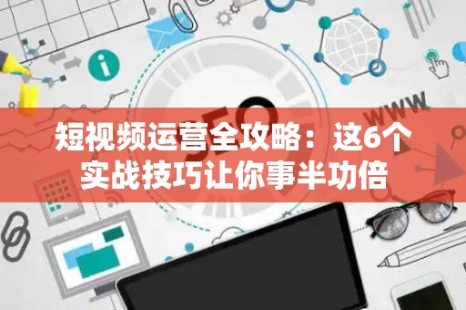 短视频运营全攻略：这6个实战技巧让你事半功倍